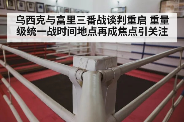 乌西克与富里三番战谈判重启 重量级统一战时间地点再成焦点引关注
