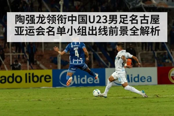 陶强龙领衔中国U23男足名古屋亚运会名单小组出线前景全解析