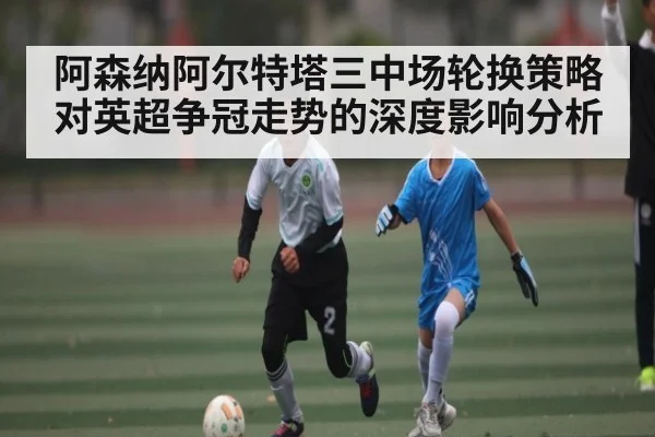 阿森纳阿尔特塔三中场轮换策略对英超争冠走势的深度影响分析