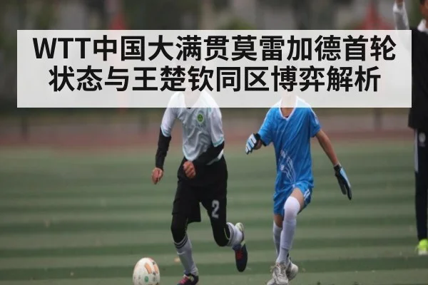 WTT中国大满贯莫雷加德首轮状态与王楚钦同区博弈解析