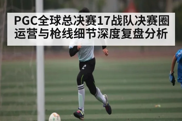PGC全球总决赛17战队决赛圈运营与枪线细节深度复盘分析