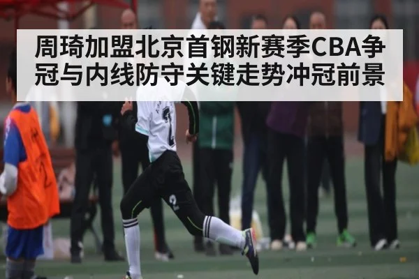 周琦加盟北京首钢新赛季CBA争冠与内线防守关键走势冲冠前景