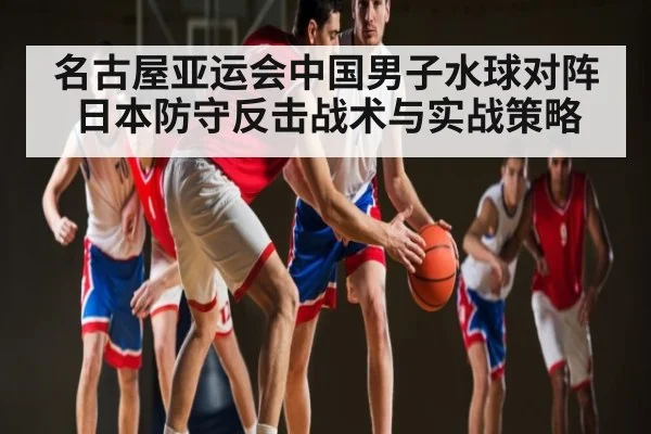名古屋亚运会中国男子水球对阵日本防守反击战术与实战策略